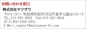 お問い合わせ窓口 〒019-2611 秋田県秋田市河辺戸島字七曲台120-19 TEL.018-882-4580 FAX.018-882-4584 IP.P.050-3776-8560 E-Mail.info@matsuzawa-ht.com