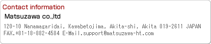 Contact information:120-19 Nanamagaridai,aza,Toshima,Kawabe,Akita City,Akita 019-2611,JAPAN FAX.018-882-4584 E-Mail.support@matsuzawa-ht.com